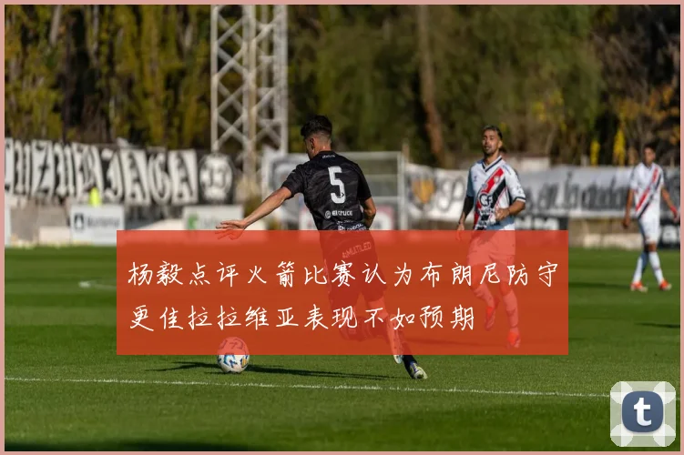 杨毅点评火箭比赛认为布朗尼防守更佳拉拉维亚表现不如预期