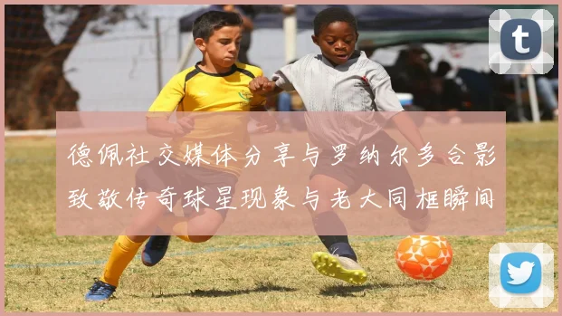 德佩社交媒体分享与罗纳尔多合影致敬传奇球星现象与老大同框瞬间