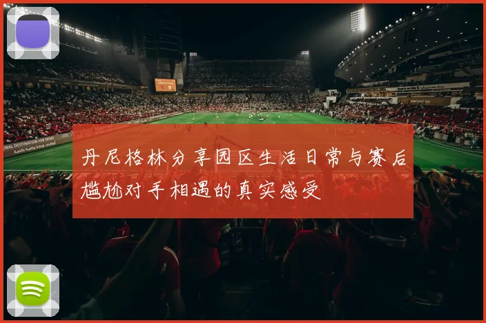 丹尼格林分享园区生活日常与赛后尴尬对手相遇的真实感受