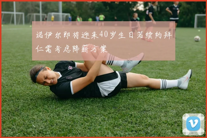 诺伊尔即将迎来40岁生日若续约拜仁需考虑降薪方案
