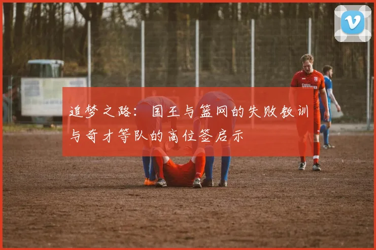 追梦之路：国王与篮网的失败教训与奇才等队的高位签启示