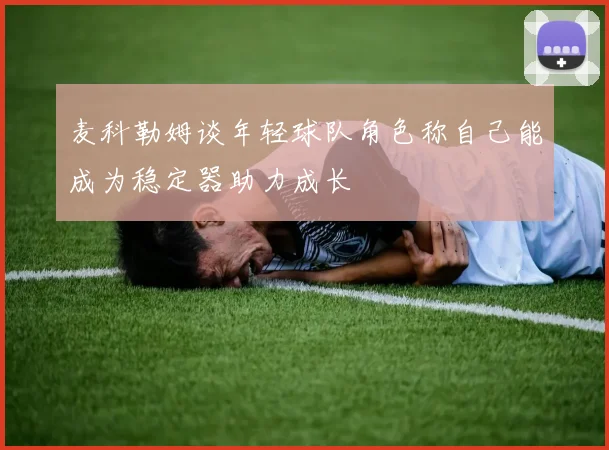麦科勒姆谈年轻球队角色称自己能成为稳定器助力成长