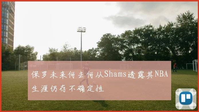 保罗未来何去何从Shams透露其NBA生涯仍存不确定性