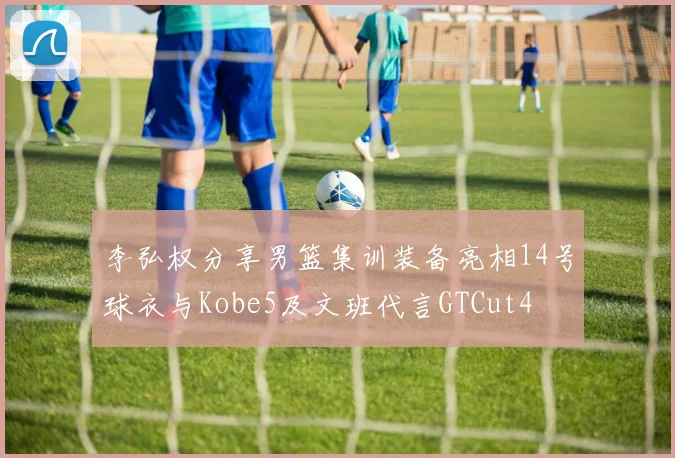 李弘权分享男篮集训装备亮相14号球衣与Kobe5及文班代言GTCut4