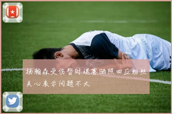 杨瀚森受伤暂时退赛晒照回应粉丝关心表示问题不大