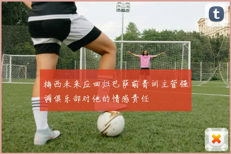 梅西未来应回归巴萨前青训主管强调俱乐部对他的情感责任