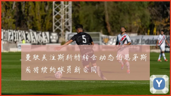 曼联关注斯科特转会动态伯恩茅斯或将续约球员新合同