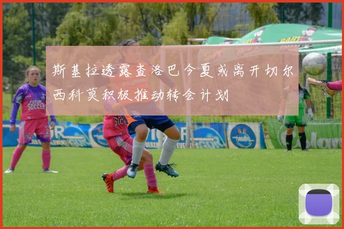 斯基拉透露查洛巴今夏或离开切尔西科莫积极推动转会计划