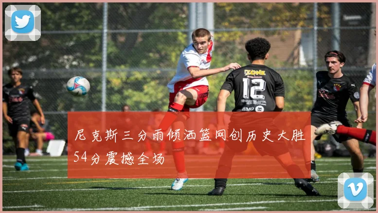 尼克斯三分雨倾洒篮网创历史大胜54分震撼全场