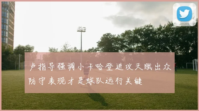 卢指导强调小卡哈登进攻天赋出众防守表现才是球队远行关键
