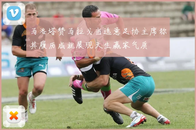 马洛塔赞马拉戈当选意足协主席称其履历成就展现天生赢家气质